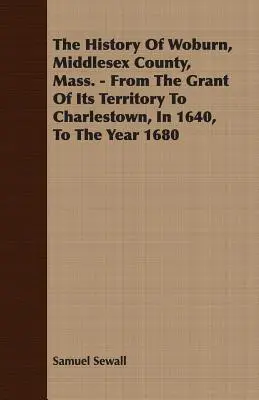 La historia de Woburn, condado de Middlesex, Mass. - Desde La Concesión De Su Territorio A Charlestown, En 1640, Hasta El Año 1680 - The History Of Woburn, Middlesex County, Mass. - From The Grant Of Its Territory To Charlestown, In 1640, To The Year 1680