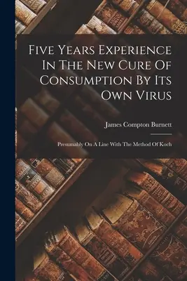 Cinco Años De Experiencia En La Nueva Cura Del Consumo Por Su Propio Virus: Presumiblemente En Línea Con El Método De Koch - Five Years Experience In The New Cure Of Consumption By Its Own Virus: Presumably On A Line With The Method Of Koch