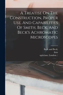 Un tratado sobre la construcción, el uso adecuado y las capacidades de los microscopios acromáticos de Smith, Beck y Beck - A Treatise On The Construction, Proper Use, And Capabilities Of Smith, Beck, And Beck's Achromatic Microscopes