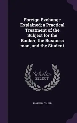 El cambio de divisas explicado; un tratamiento práctico de la materia para el banquero, el hombre de negocios y el estudiante - Foreign Exchange Explained; a Practical Treatment of the Subject for the Banker, the Business man, and the Student