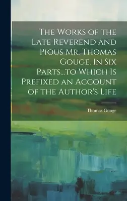 Las obras del difunto reverendo y piadoso Sr. Thomas Gouge. En seis partes... a las que se añade un relato de la vida del autor. - The Works of the Late Reverend and Pious Mr. Thomas Gouge. In six Parts...to Which is Prefixed an Account of the Author's Life