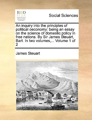 Una investigación sobre los principios de la economía política: un ensayo sobre la ciencia de la política interior en las naciones libres. Por Sir James Steuart, Bart. En - An inquiry into the principles of political oeconomy: being an essay on the science of domestic policy in free nations. By Sir James Steuart, Bart. In