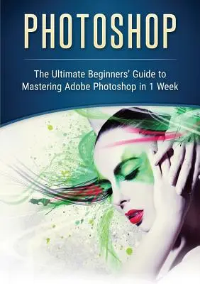 Photoshop: La guía definitiva para principiantes para dominar Adobe Photoshop en 1 semana - Photoshop: The Ultimate Beginners' Guide to Mastering Adobe Photoshop in 1 Week