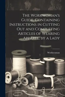 La guía de la mujer trabajadora, que contiene instrucciones para cortar y completar prendas de vestir, por una dama. - The Workwoman's Guide, Containing Instructions in Cutting Out and Completing Articles of Wearing Apparel, by a Lady