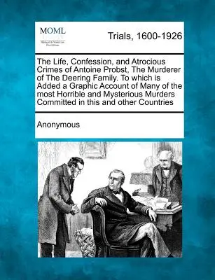 La vida, la confesión y los atroces crímenes de Antoine Probst, el asesino de la familia Deering, a los que se añade un relato gráfico de muchos de los asesinatos de la familia Deering. - The Life, Confession, and Atrocious Crimes of Antoine Probst, the Murderer of the Deering Family. to Which Is Added a Graphic Account of Many of the M