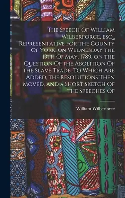 El discurso de William Wilberforce, esq., representante del condado de York, el miércoles 13 de mayo de 1789, sobre la cuestión de la abolición de la esclavitud. - The Speech Of William Wilberforce, esq., Representative for the County Of York, on Wednesday the 13th Of May, 1789, on the Question Of the Abolition O