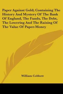 El papel contra el oro: historia y misterio del Banco de Inglaterra, los fondos, la deuda, la reducción y el aumento del valor del papel - Paper Against Gold; Containing The History And Mystery Of The Bank Of England, The Funds, The Debt, The Lowering And The Raising Of The Value Of Paper