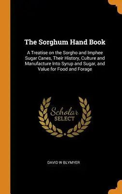 El manual del sorgo: A Treatise on the Sorgho and Imphee Sugar Canes, Their History, Culture and Manufacture into Syrup and Sugar, and Valu - The Sorghum Hand Book: A Treatise on the Sorgho and Imphee Sugar Canes, Their History, Culture and Manufacture Into Syrup and Sugar, and Valu