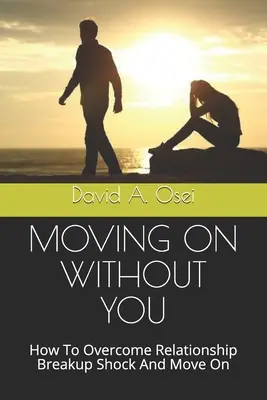 Seguir adelante sin ti: Cómo superar el shock de una ruptura sentimental y seguir adelante - Moving on Without You: How To Overcome Relationship Breakup Shock And Move On