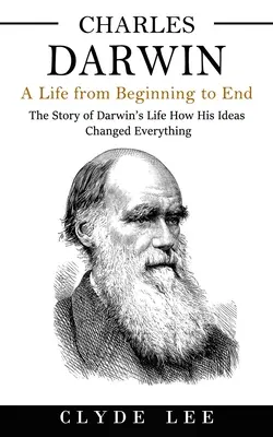 Charles Darwin: Una vida de principio a fin (La historia de la vida de Darwin Cómo sus ideas lo cambiaron todo) - Charles Darwin: A Life from Beginning to End (The Story of Darwin's Life How His Ideas Changed Everything)