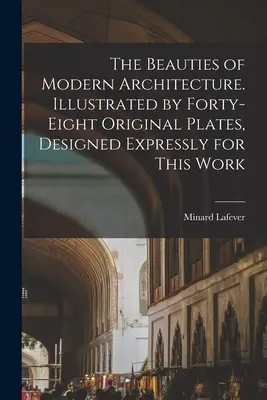 Las bellezas de la arquitectura moderna. Ilustrado con cuarenta y ocho láminas originales, diseñadas expresamente para esta obra - The Beauties of Modern Architecture. Illustrated by Forty-eight Original Plates, Designed Expressly for This Work