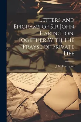 Cartas y epigramas de Sir John Harington, junto con la oración de la vida privada - Letters and Epigrams of Sir John Harington, Together With The Prayse of Private Life