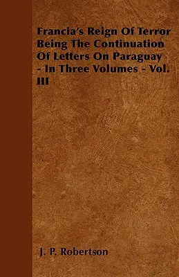 El reino del terror de Francia - Continuación de las cartas sobre el Paraguay - En tres volúmenes - Vol. III - Francia's Reign Of Terror Being The Continuation Of Letters On Paraguay - In Three Volumes - Vol. III