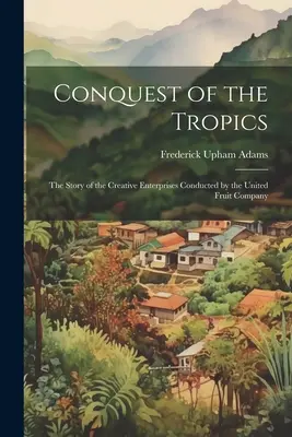 La conquista de los trópicos: La historia de las empresas creativas de la United Fruit Company - Conquest of the Tropics: The Story of the Creative Enterprises Conducted by the United Fruit Company