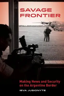 Savage Frontier: Noticias y seguridad en la frontera argentina - Savage Frontier: Making News, Making Security on the Argentine Border