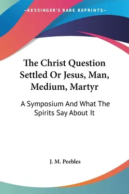 La Cuestión de Cristo Resuelta O Jesús, Hombre, Médium, Mártir: Un simposio y la opinión de los espíritus - The Christ Question Settled Or Jesus, Man, Medium, Martyr: A Symposium And What The Spirits Say About It