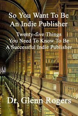 Así que quieres ser editor independiente: Veinticinco cosas que debe saber para ser un editor independiente de éxito - So You Want To Be An Indie Publisher: Twenty-five Things You Need To Know To Be A Successful Independent Publisher