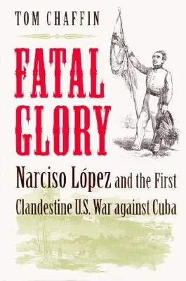 Gloria fatal: Narciso López y la primera guerra clandestina de Estados Unidos contra Cuba - Fatal Glory: Narciso Lopez and the First Clandestine U.S. War Against Cuba