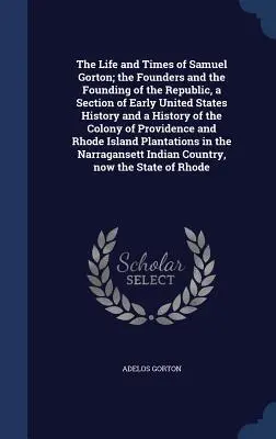 The Life and Times of Samuel Gorton; the Founders and the Founding of the Republic, a Section of Early United States History and a History of the Colo