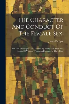 El carácter y la conducta del sexo femenino: Y Las Ventajas Que Los Jóvenes Pueden Obtener De La Sociedad De Mujeres Virtuosas. A Dicourse, In Three P - The Character And Conduct Of The Female Sex,: And The Advantages To Be Derived By Young Men From The Society Of Virtuous Women. A Dicourse, In Three P