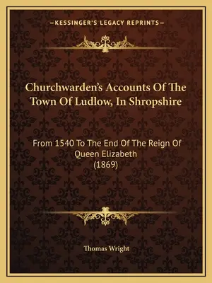 Las cuentas del mayordomo de la iglesia de la ciudad de Ludlow, en Shropshire: Desde 1540 hasta el final del reinado de la reina Isabel (1869) - Churchwarden's Accounts Of The Town Of Ludlow, In Shropshire: From 1540 To The End Of The Reign Of Queen Elizabeth (1869)