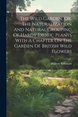 The Wild Garden, Or, The Naturalization And Natural Grouping Of Hardy Exotic Plants Con un capítulo sobre el jardín de flores silvestres británicas - The Wild Garden, Or, The Naturalization And Natural Grouping Of Hardy Exotic Plants With A Chapter On The Garden Of British Wild Flowers