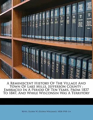 Historia Reminiscente de la Villa y Ciudad de Lake Mills, Condado de Jefferson: Abarcada en un período de diez años, de 1837 a 1847, y mientras Wisconsons - A Reminiscent History of the Village and Town of Lake Mills, Jefferson County: Embraced in a Period of Ten Years, from 1837 to 1847, and While Wiscons