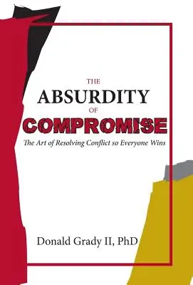 El absurdo del compromiso: el arte de resolver conflictos para que todos ganen - The Absurdity of Compromise: The Art of Resolving Conflict So Everyone Wins