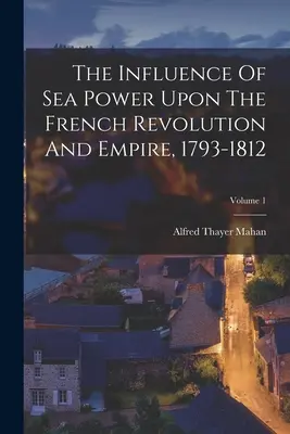 La influencia del poder marítimo en la Revolución y el Imperio franceses, 1793-1812; Volumen 1 - The Influence Of Sea Power Upon The French Revolution And Empire, 1793-1812; Volume 1