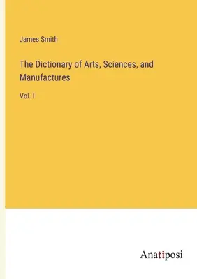 El Diccionario de Artes, Ciencias y Manufacturas: Vol. I - The Dictionary of Arts, Sciences, and Manufactures: Vol. I