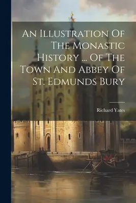 Una ilustración de la historia monástica ... De La Ciudad Y Abadía De St. Edmunds Bury - An Illustration Of The Monastic History ... Of The Town And Abbey Of St. Edmunds Bury