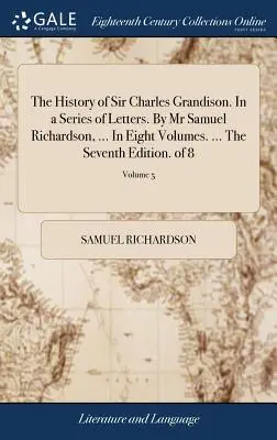 La Historia de Sir Charles Grandison. En una Serie de Cartas. Por el Sr. Samuel Richardson, ... En ocho volúmenes. ... La Séptima Edición. de 8; Volumen 5 - The History of Sir Charles Grandison. In a Series of Letters. By Mr Samuel Richardson, ... In Eight Volumes. ... The Seventh Edition. of 8; Volume 5