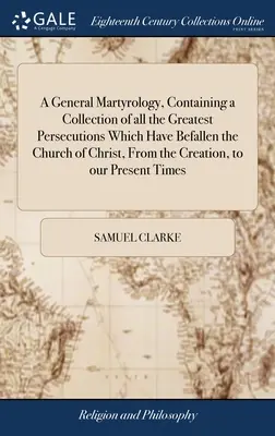 Un martirologio general, que contiene una recopilación de todas las mayores persecuciones que han asolado a la Iglesia de Cristo, desde la creación hasta nuestros días. - A General Martyrology, Containing a Collection of all the Greatest Persecutions Which Have Befallen the Church of Christ, From the Creation, to our Pr