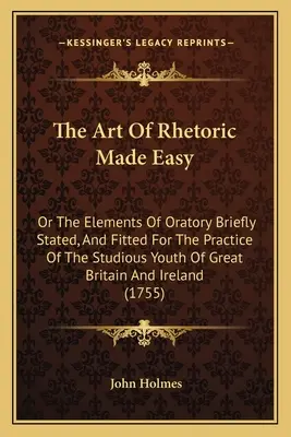 El arte de la retórica simplificada: o los elementos de la oratoria brevemente expuestos y adaptados a la práctica de la juventud estudiosa de Gran Bretaña e Irlanda - The Art Of Rhetoric Made Easy: Or The Elements Of Oratory Briefly Stated, And Fitted For The Practice Of The Studious Youth Of Great Britain And Irel