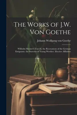 Las obras de J.W. Von Goethe: Los viajes de Wilhelm Meister. Los recreos de los emigrantes alemanes. Las penas del joven Werther. Afinidades Electivas - The Works of J.W. Von Goethe: Wilhelm Meister's Travels. the Recreations of the German Emigrants. the Sorrows of Young Werther. Elective Affinities