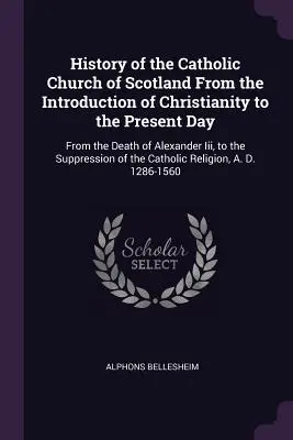 Historia de la Iglesia católica de Escocia desde la introducción del cristianismo hasta nuestros días: Desde la muerte de Alejandro III hasta la supresión de la Iglesia Católica en Escocia. - History of the Catholic Church of Scotland From the Introduction of Christianity to the Present Day: From the Death of Alexander Iii, to the Suppressi