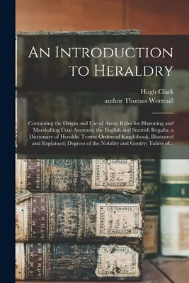 Introducción a la Heráldica: Contiene el origen y uso de las armas; reglas para blasonar y marcar escudos de armas; los rega - An Introduction to Heraldry: Containing the Origin and Use of Arms; Rules for Blazoning and Marshalling Coat Armours; the English and Scottish Rega