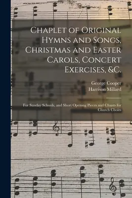 Capilla de himnos y canciones originales, villancicos de Navidad y Pascua, ejercicios de concierto, etc.: para las escuelas dominicales, y breves piezas de apertura y cánticos para las escuelas dominicales - Chaplet of Original Hymns and Songs, Christmas and Easter Carols, Concert Exercises, &c.: for Sunday Schools, and Short Opening Pieces and Chants for