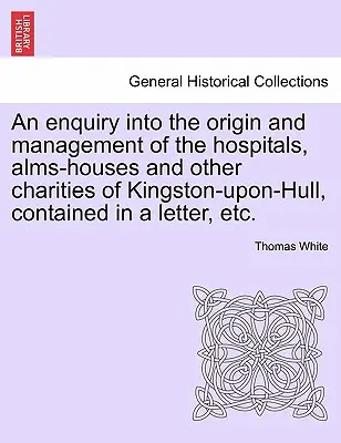 Una investigación sobre el origen y la gestión de los hospitales, casas de beneficencia y otras instituciones benéficas de Kingston-Upon-Hull, contenida en una carta, etc. - An Enquiry Into the Origin and Management of the Hospitals, Alms-Houses and Other Charities of Kingston-Upon-Hull, Contained in a Letter, Etc.