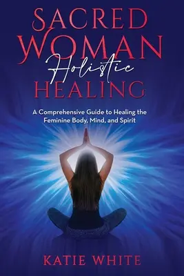 Curación Holística de la Mujer Sagrada: Una guía completa para sanar el cuerpo, la mente y el espíritu femeninos - Sacred Woman Holistic Healing: A Comprehensive Guide to Healing the Feminine Body, Mind, and Spirit