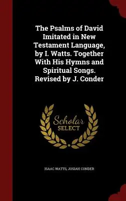 The Psalms of David Imitated in New Testament Language, by I. Watts. Together With His Hymns and Spiritual Songs. Revisado por J. Conder - The Psalms of David Imitated in New Testament Language, by I. Watts. Together With His Hymns and Spiritual Songs. Revised by J. Conder