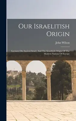 Nuestro origen israelí: Conferencias sobre el antiguo Israel y el origen israelí de las naciones modernas de Europa - Our Israelitish Origin: Lectures On Ancient Israel, And The Israelitish Origin Of The Modern Nations Of Europe