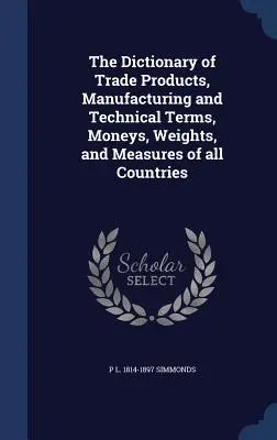 El Diccionario de productos comerciales, términos técnicos y de fabricación, monedas, pesos y medidas de todos los países - The Dictionary of Trade Products, Manufacturing and Technical Terms, Moneys, Weights, and Measures of all Countries