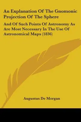 Una explicación de la proyección gnomónica de la esfera: Y De Los Puntos De Astronomía Más Necesarios Para El Uso De Mapas Astronómicos - An Explanation Of The Gnomonic Projection Of The Sphere: And Of Such Points Of Astronomy As Are Most Necessary In The Use Of Astronomical Maps