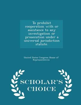 Prohibir la Cooperación o Asistencia a Cualquier Investigación o Enjuiciamiento en virtud de un Estatuto de Jurisdicción Universal. - Scholar's Choice Edition - To Prohibit Cooperation with or Assistance to Any Investigation or Prosecution Under a Universal Jurisdiction Statute. - Scholar's Choice Edition