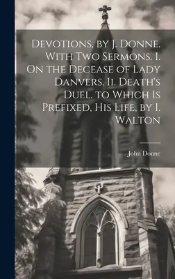 Devociones, por J. Donne. Con dos sermones. I. Sobre la muerte de Lady Danvers. Ii. El duelo de la muerte. al que se prefija, Su vida, por I. Walton - Devotions, by J. Donne. With Two Sermons. I. On the Decease of Lady Danvers. Ii. Death's Duel. to Which Is Prefixed, His Life, by I. Walton