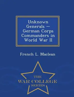 Unknown Generals - German Corps Commanders in World War II - Serie de la Escuela Superior de Guerra - Unknown Generals - German Corps Commanders in World War II - War College Series