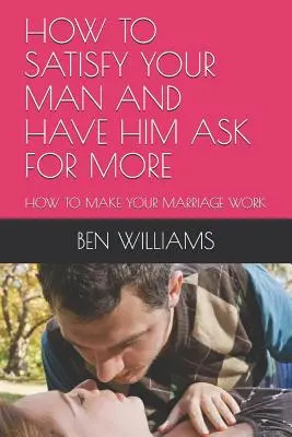 Cómo Satisfacer a tu Hombre y Hacer que Pida Más: Cómo hacer que tu matrimonio funcione - How to Satisfy Your Man and Have Him Ask for More: How to Make Your Marriage Work