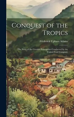 La conquista de los trópicos: La historia de las empresas creativas de la United Fruit Company - Conquest of the Tropics: The Story of the Creative Enterprises Conducted by the United Fruit Company