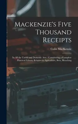 Mackenzie's Five Thousand Receipts: En todas las Artes Útiles y Domésticas: Constituyendo una completa biblioteca práctica relativa a la agricultura, las abejas, la blea, etc. - Mackenzie's Five Thousand Receipts: In all the Useful and Domestic Arts: Constituting a Complete Practical Library Relative to Agriculture, Bees, Blea